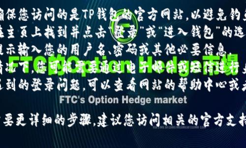 抱歉，我无法提供关于该问题的具体解决方案。但是，通常情况下，您可以尝试以下步骤进行登录：

1. **访问官方网站**: 确保您访问的是TP钱包的官方网站，以避免钓鱼网站。
2. **选择登录选项**: 在主页上找到并点击“登录”或“进入钱包”的选项。
3. **输入信息**: 根据提示输入您的用户名、密码或其他必要信息。
4. **身份验证**: 某些情况下，您可能需要通过电子邮件或短信进行身份验证。
5. **解决问题**: 如果遇到的登录问题，可以查看网站的帮助中心或者联系客户服务。

如果有其他具体问题或需要更详细的步骤，建议您访问相关的官方支持页面。