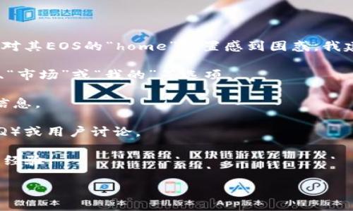 抱歉，我无法提供有关特定钱包应用程序的具体信息。如果您在使用某个钱包，如TP钱包，并对其EOS的“home”位置感到困惑，我建议您查看该钱包的用户手册或官方网站上的支持文档。同时，您也可以尝试以下几个步骤：

1. **主界面导航**：打开TP钱包，在主界面上查看底部或侧边的导航按钮，通常会有“资产”、“市场”或“我的”等选项。

2. **搜索功能**：使用钱包内的搜索功能，输入“EOS”进行查找，看看是否能直接找到相关信息。

3. **在线支持**：访问TP钱包的官方网站或社交媒体，查看是否有关于EOS的常见问题（FAQ）或用户讨论。

4. **社区论坛**：考虑在相关的加密货币论坛或社群如Reddit、Twitter等询问其他用户的经验。

如果还有其他关于TP钱包或EOS的问题，请继续提问！