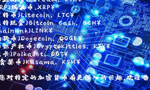 以下是一些加密货币的常见名称，供您参考：

1. 比特币（Bitcoin, BTC）
2. 以太坊（Ethereum, ETH）
3. XRP（瑞波币，XRP）
4. 莱特币（Litecoin, LTC）
5. 比特现金（Bitcoin Cash, BCH）
6. Chainlink（LINK）
7. 狗狗币（Dogecoin, DOGE）
8. 知识产权币（CryptoKitties, KTY）
9. 波卡（Polkadot, DOT）
10. 贪婪币（Kusama, KSM）

如果您对特定的加密货币有更深入的兴趣，欢迎告诉我！