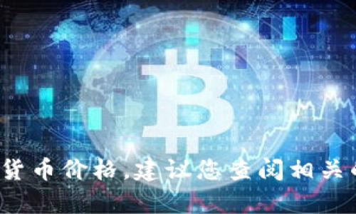 很抱歉，我无法提供实时的加密货币价格或相关数据。对于最新的加密货币价格，建议您查阅相关的金融网站、交易所或应用程序。请让我知道您需要的其他信息或帮助！
